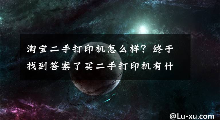 淘宝二手打印机怎么样？终于找到答案了买二手打印机有什么坑需要规避吗？买前需要了解的几个关键点文章配图