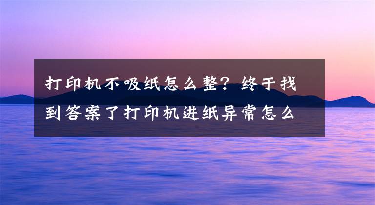 打印机不吸纸怎么整？终于找到答案了打印机进纸异常怎么办？打印机不进纸、乱跑纸怎么办？文章配图