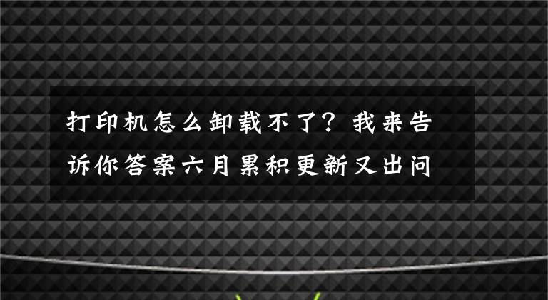 打印机怎么卸载不了？我来告诉你答案六月累积更新又出问题：打印机故障 部分程序无法打开和卸载