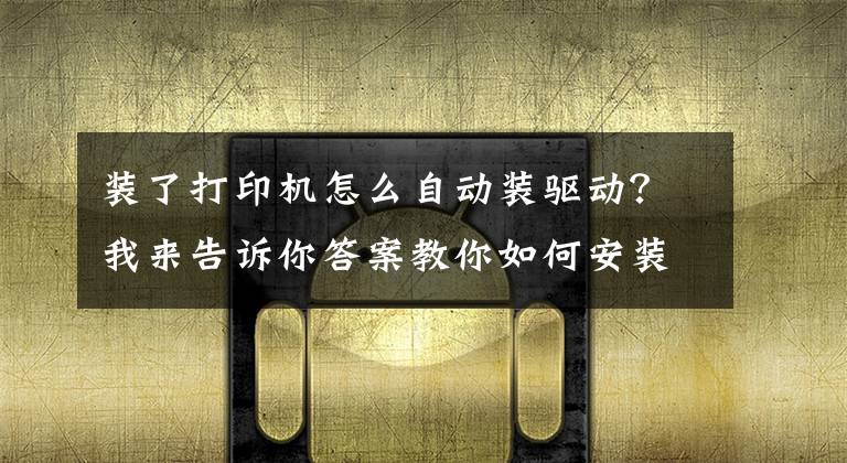 装了打印机怎么自动装驱动？我来告诉你答案教你如何安装打印机驱动，再也不求人文章配图