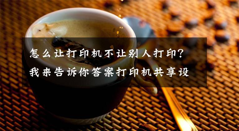 怎么让打印机不让别人打印？我来告诉你答案打印机共享设置最简单稳定的方法文章配图