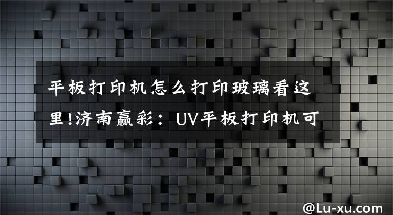 平板打印机怎么打印玻璃看这里!济南赢彩：UV平板打印机可以用来创业吗