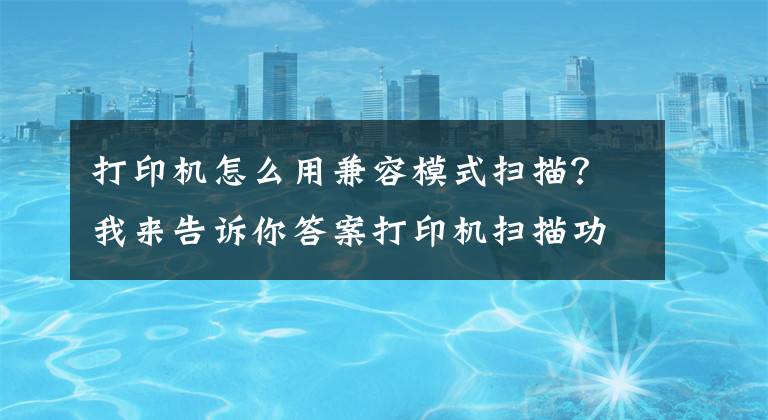 打印机怎么用兼容模式扫描？我来告诉你答案打印机扫描功能怎么用文章配图