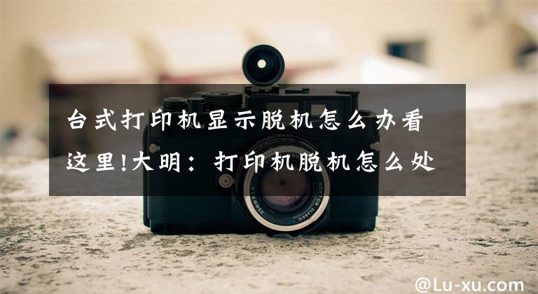 台式打印机显示脱机怎么办看这里!大明：打印机脱机怎么处理？教你方法，轻松解决文章配图