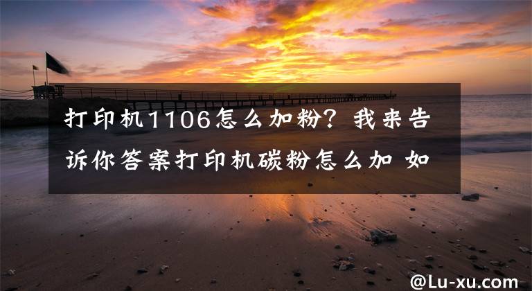 打印机1106怎么加粉？我来告诉你答案打印机碳粉怎么加 如何选购打印机碳粉文章配图