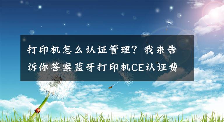 打印机怎么认证管理？我来告诉你答案蓝牙打印机CE认证费用多少