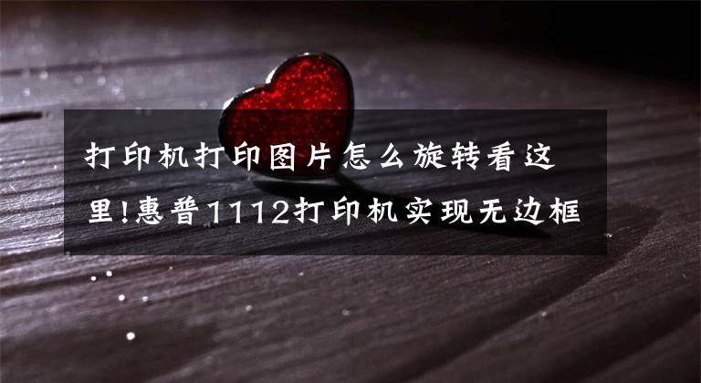 打印机打印图片怎么旋转看这里!惠普1112打印机实现无边框打印相片文章配图