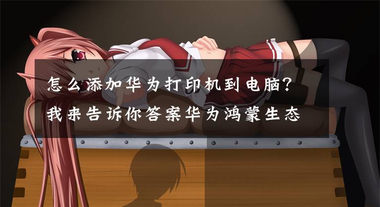 怎么添加华为打印机到电脑？我来告诉你答案华为鸿蒙生态家族再出一员！华为打印机即将面世，你期待吗？文章配图