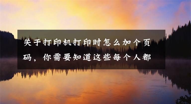 关于打印机打印时怎么加个页码，你需要知道这些每个人都应该掌握的4个打印排版技巧！迅速提升办公打印效率