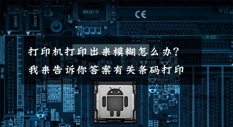 打印机打印出来模糊怎么办？我来告诉你答案有关条码打印机打印内容不清晰的解决方法文章配图
