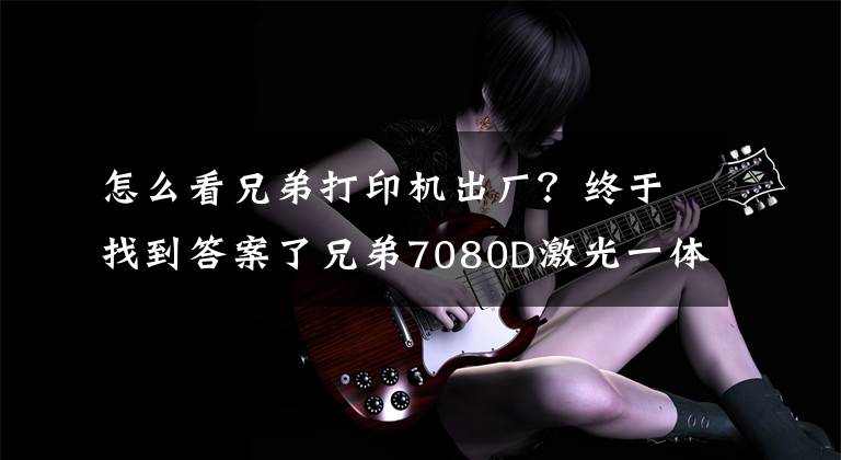 怎么看兄弟打印机出厂？终于找到答案了兄弟7080D激光一体机评测文章配图