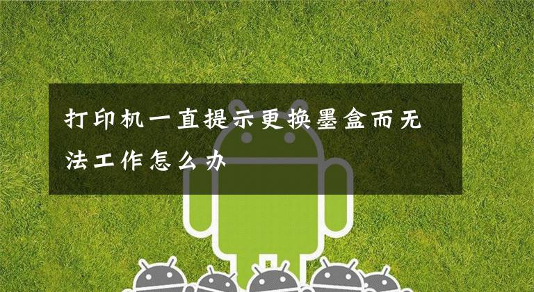 打印机一直提示更换墨盒而无法工作怎么办文章配图