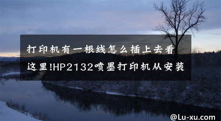 打印机有一根线怎么插上去看这里!HP2132喷墨打印机从安装到使用图文教程，墨盒、放纸、驱动、打印文章配图