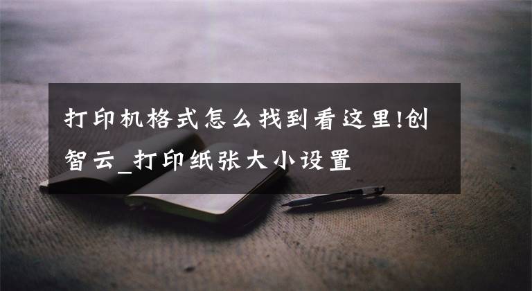 打印机格式怎么找到看这里!创智云_打印纸张大小设置文章配图