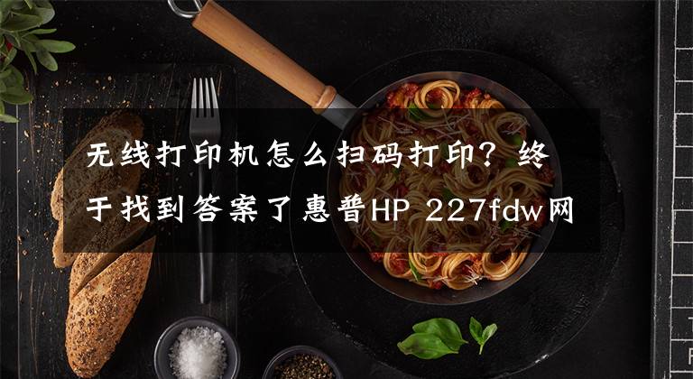 无线打印机怎么扫码打印？终于找到答案了惠普HP 227fdw网络打印机安装三种方法和网络扫描设置方法文章配图