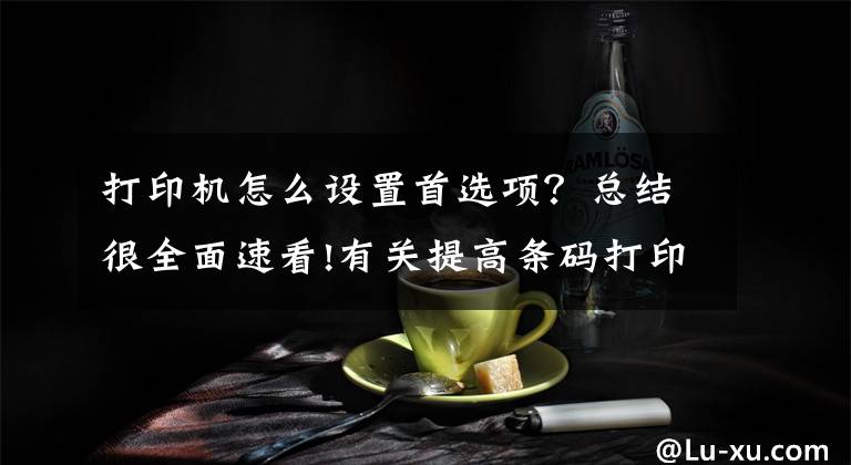 打印机怎么设置首选项？总结很全面速看!有关提高条码打印速度的几种方法介绍