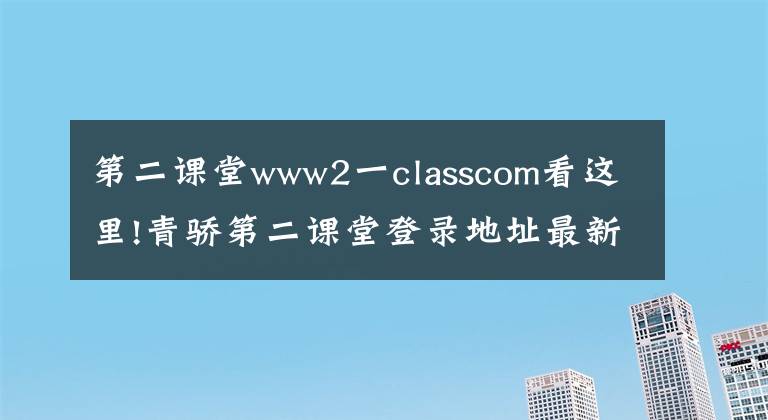 第二课堂www2一classcom看这里!青骄第二课堂登录地址最新大全平台入口2020 青骄第二课堂手机登录网址入口