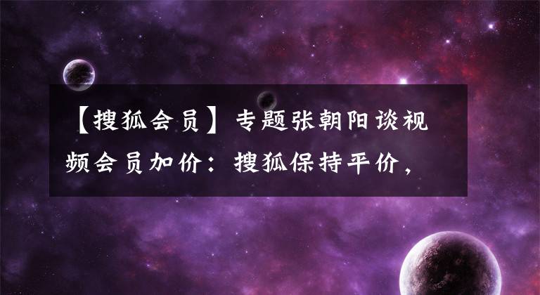 【搜狐会员】专题张朝阳谈视频会员加价：搜狐保持平价，不提供更多收费策略