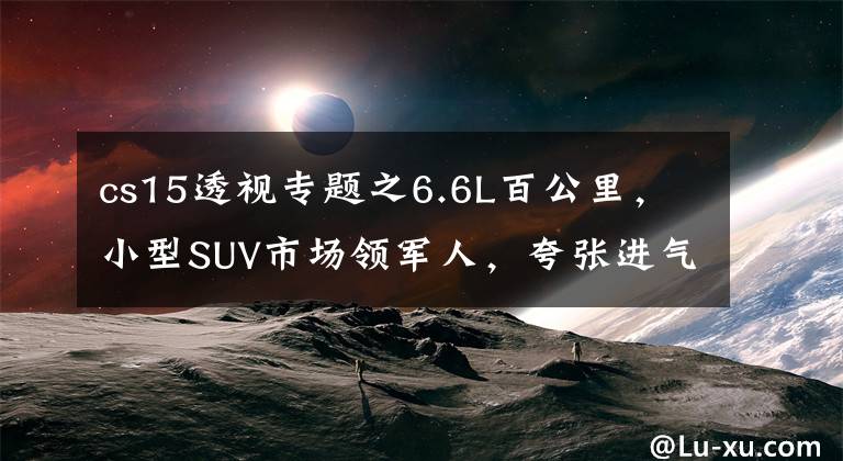 cs15透视专题之6.6L百公里，小型SUV市场领军人，夸张进气格栅，实拍长安CS15