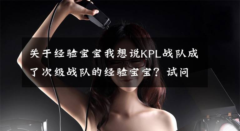 关于经验宝宝我想说KPL战队成了次级战队的经验宝宝？试问KPL废除升降级机制是对是错