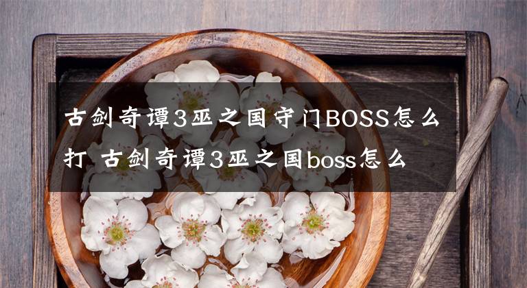 古剑奇谭3巫之国守门BOSS怎么打 古剑奇谭3巫之国boss怎么打