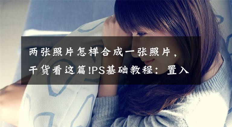 两张照片怎样合成一张照片，干货看这篇!PS基础教程：置入图片文章配图
