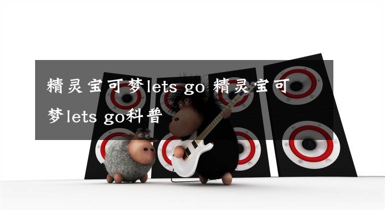 精灵宝可梦lets go 精灵宝可梦lets go科普