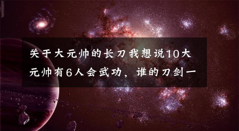 关于大元帅的长刀我想说10大元帅有6人会武功，谁的刀剑一流？叶剑英曾狠挫日本武士教官