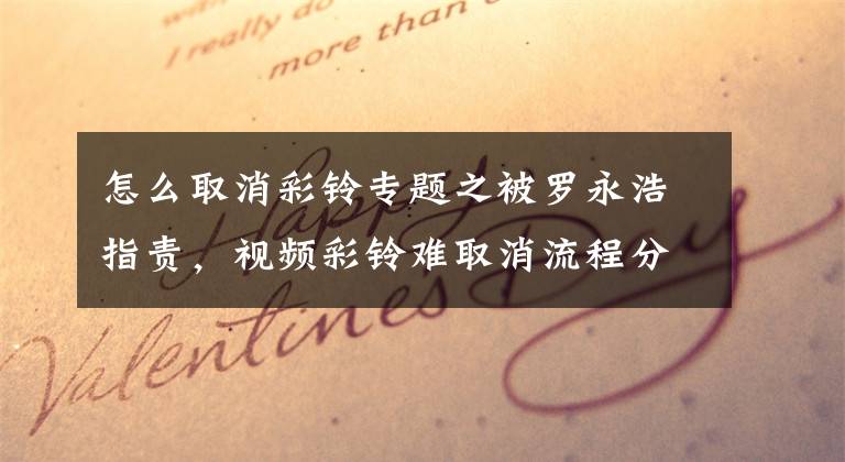 怎么取消彩铃专题之被罗永浩指责，视频彩铃难取消流程分析文章配图