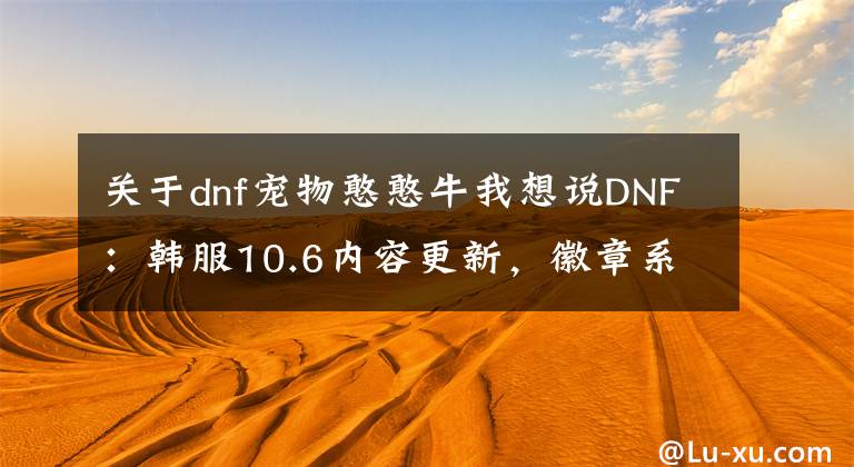 关于dnf宠物憨憨牛我想说DNF：韩服10.6内容更新，徽章系统改版，堇青石可兑换浓缩强烈