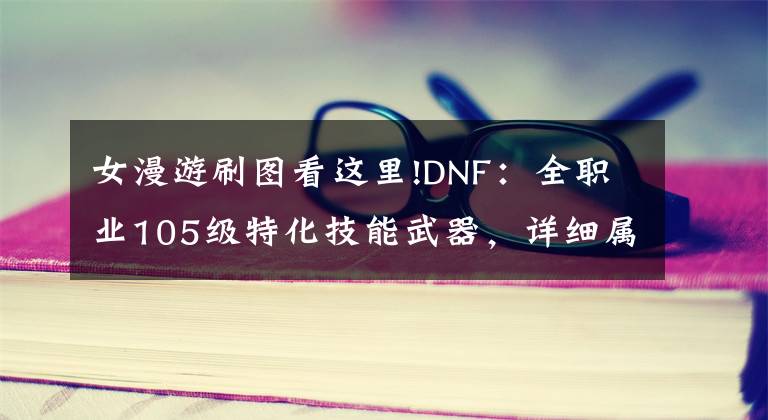 女漫游刷图看这里!DNF：全职业105级特化技能武器，详细属性一览，伤害增加词条不同