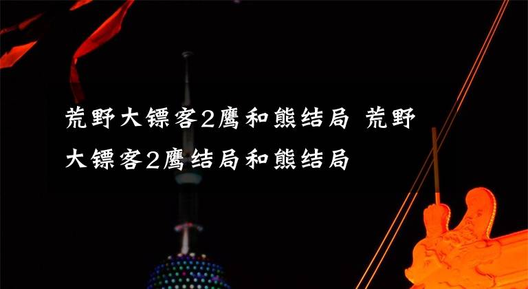 荒野大镖客2鹰和熊结局 荒野大镖客2鹰结局和熊结局