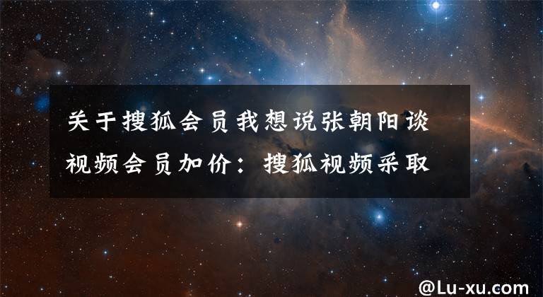 关于搜狐会员我想说张朝阳谈视频会员加价：搜狐视频采取平价策略