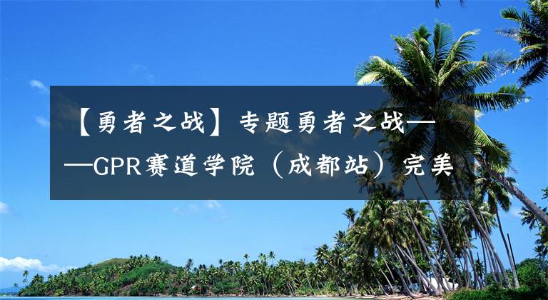 【勇者之战】专题勇者之战——GPR赛道学院（成都站）完美收官