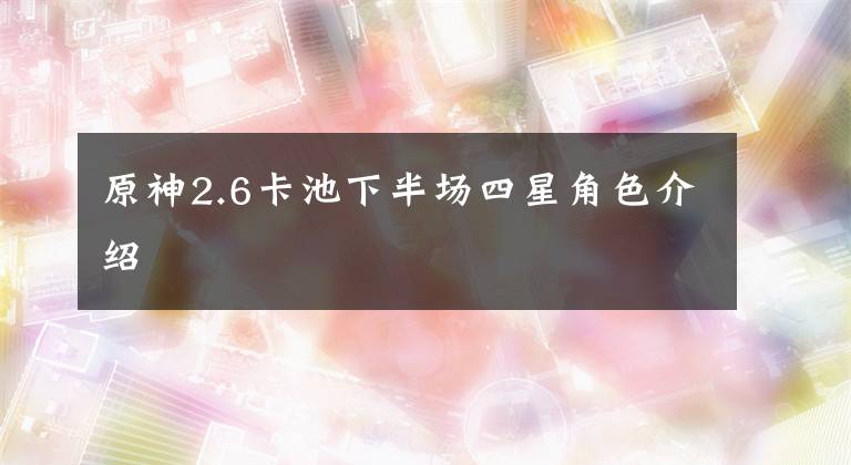 原神2.6卡池下半场四星角色介绍文章配图