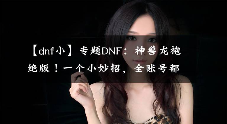 【dnf小】专题DNF：神兽龙袍绝版！一个小妙招，全账号都能神兽化灵