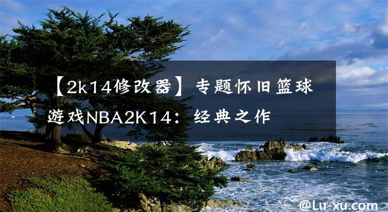 【2k14修改器】专题怀旧篮球游戏NBA2K14：经典之作