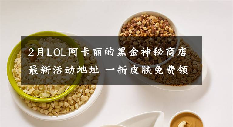 2月LOL阿卡丽的黑金神秘商店最新活动地址 一折皮肤免费领取技巧