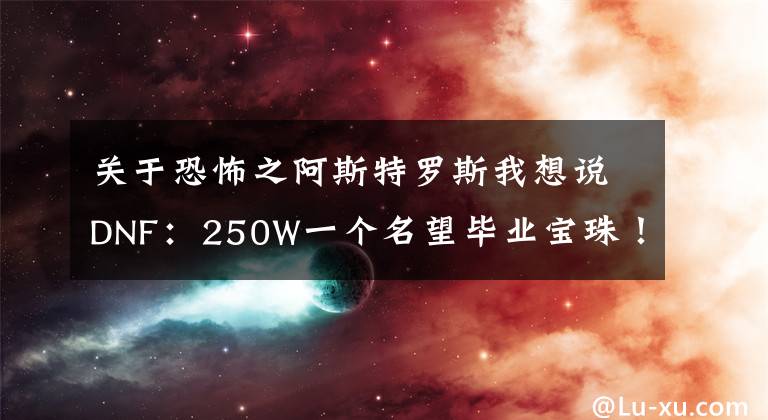 关于恐怖之阿斯特罗斯我想说DNF：250W一个名望毕业宝珠！合金战士笑了，首饰附魔最佳选择