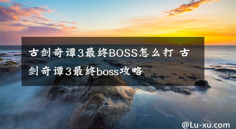 古剑奇谭3最终BOSS怎么打 古剑奇谭3最终boss攻略