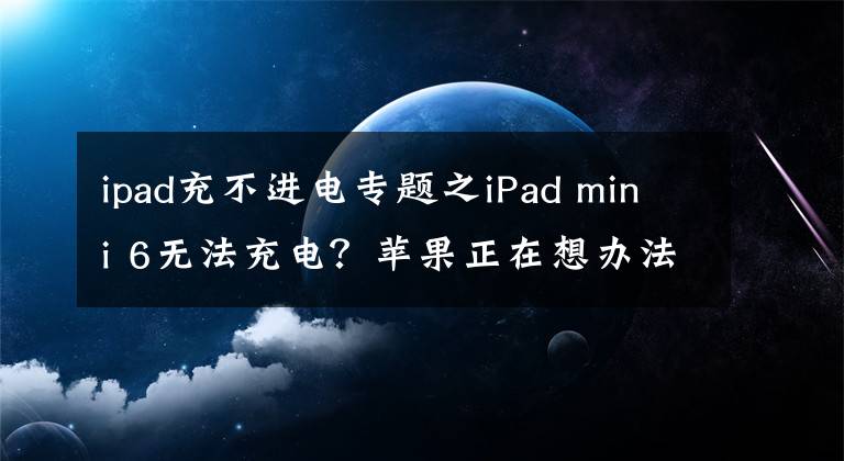 ipad充不进电专题之iPad mini 6无法充电？苹果正在想办法解决文章配图