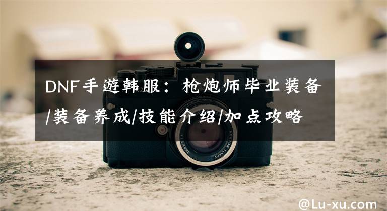 DNF手游韩服：枪炮师毕业装备/装备养成/技能介绍/加点攻略文章配图