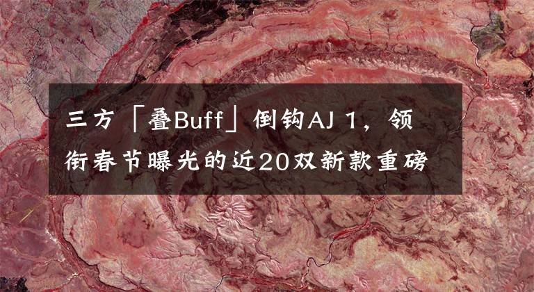 三方「叠Buff」倒钩AJ 1，领衔春节曝光的近20双新款重磅