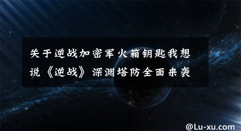 关于逆战加密军火箱钥匙我想说《逆战》深渊塔防全面来袭 火之深渊打法解析