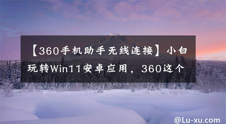 【360手机助手无线连接】小白玩转Win11安卓应用，360这个小工具让你扔掉繁琐教程