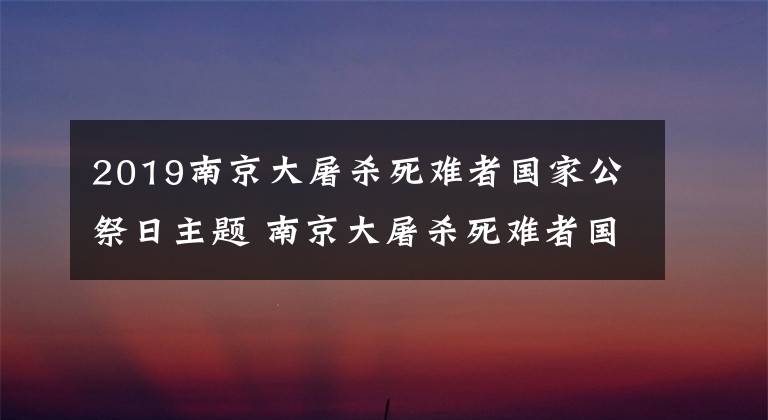 2019南京大屠杀死难者国家公祭日主题 南京大屠杀死难者国家公祭日直播文章配图
