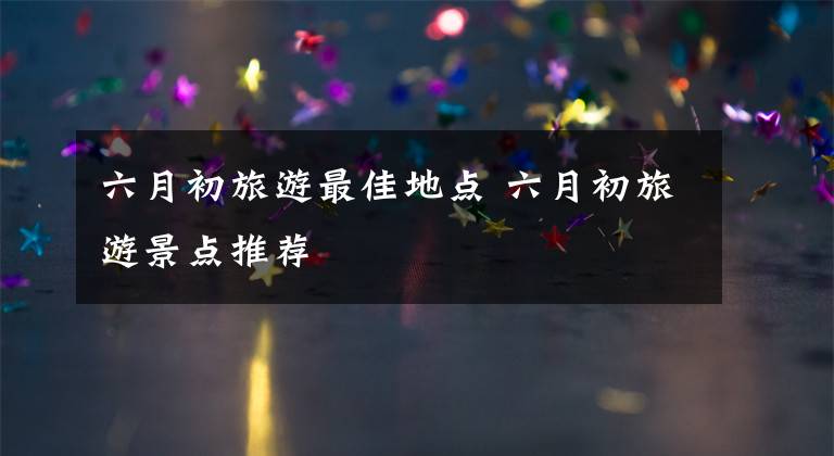 六月初旅游最佳地点 六月初旅游景点推荐文章配图