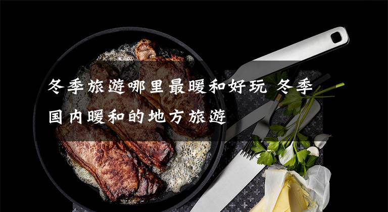 冬季旅游哪里最暖和好玩 冬季国内暖和的地方旅游文章配图