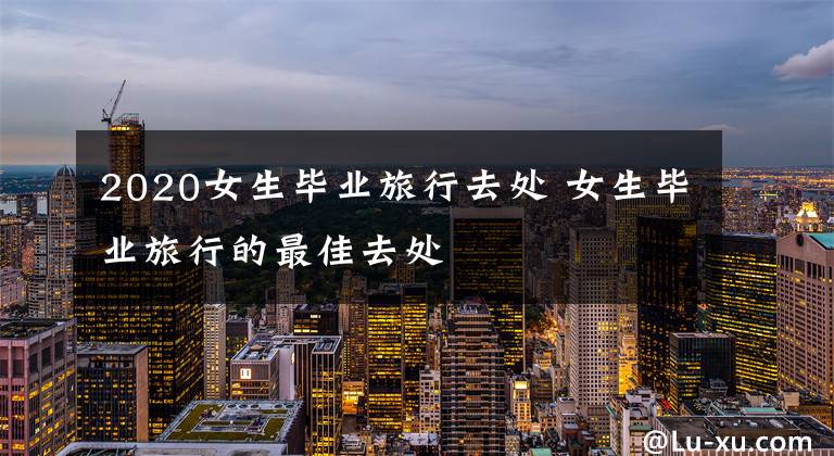 2020女生毕业旅行去处 女生毕业旅行的最佳去处文章配图