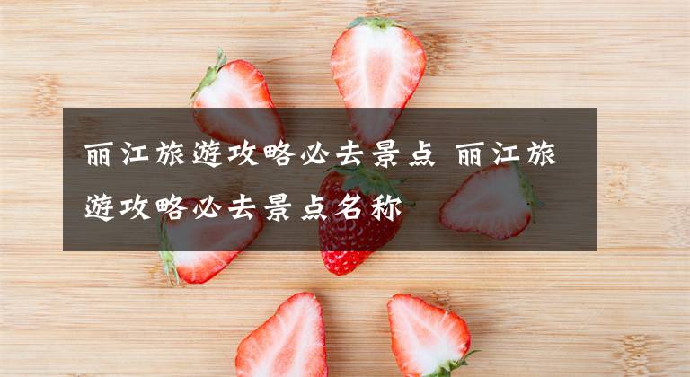 丽江旅游攻略必去景点 丽江旅游攻略必去景点名称文章配图